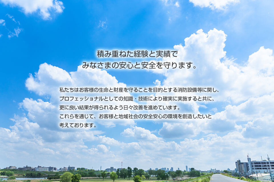 積み重ねた経験と実績でみなさまの安心と安全を守ります。私たちはお客様の生命と財産を守ることを目的とする消防設備等に関し、プロフェッショナルとしての知識・技術により確実に実施すると共に、更に良い結果が得られるよう日々改善を進めています。これらを通じて、お客様と地域社会の安全安心の環境を創造したいと考えております。